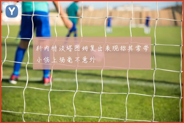 科内特谈塔图姆复出表现称其常带小伤上场毫不意外
