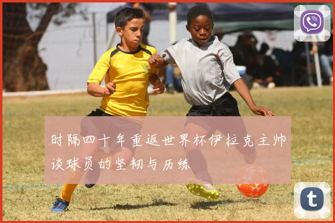 时隔四十年重返世界杯伊拉克主帅谈球员的坚韧与历练