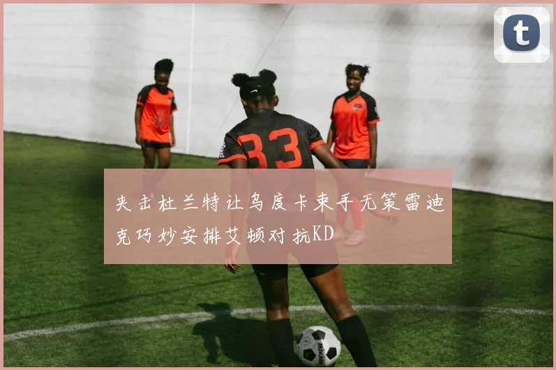 夹击杜兰特让乌度卡束手无策雷迪克巧妙安排艾顿对抗KD