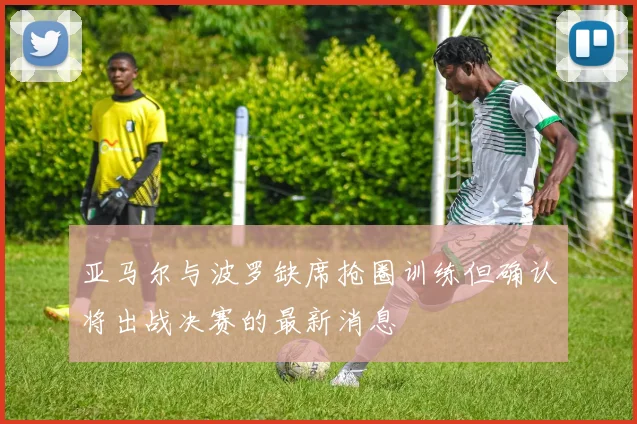 亚马尔与波罗缺席抢圈训练但确认将出战决赛的最新消息