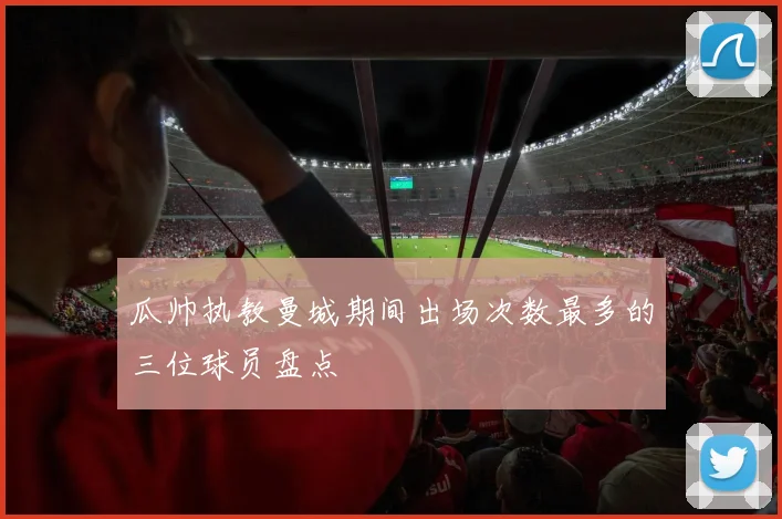瓜帅执教曼城期间出场次数最多的三位球员盘点
