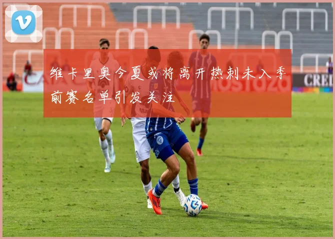 维卡里奥今夏或将离开热刺未入季前赛名单引发关注