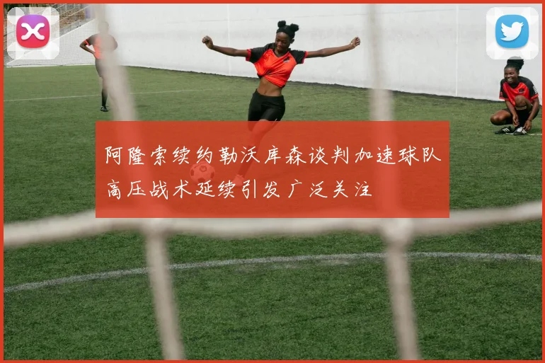 阿隆索续约勒沃库森谈判加速球队高压战术延续引发广泛关注